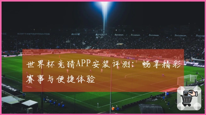 世界杯竞猜APP安装评测：畅享精彩赛事与便捷体验