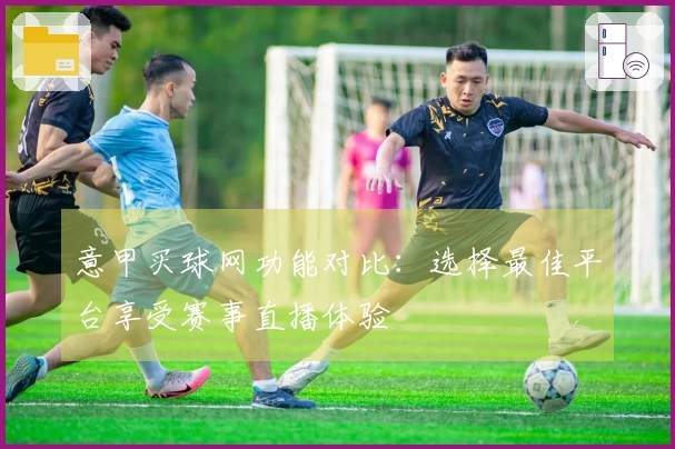 意甲买球网功能对比：选择最佳平台享受赛事直播体验
